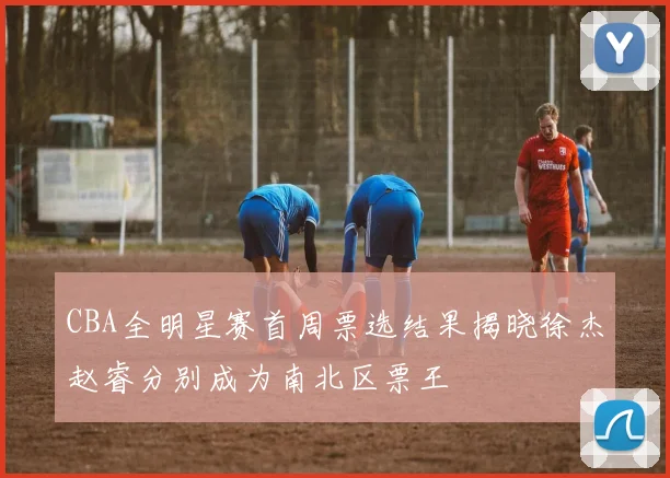 CBA全明星赛首周票选结果揭晓徐杰赵睿分别成为南北区票王