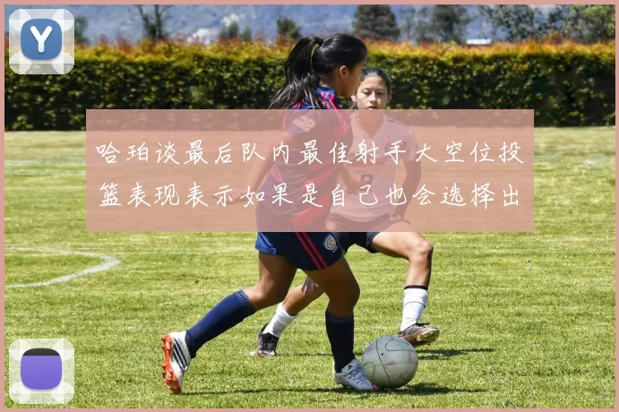 哈珀谈最后队内最佳射手大空位投篮表现表示如果是自己也会选择出手