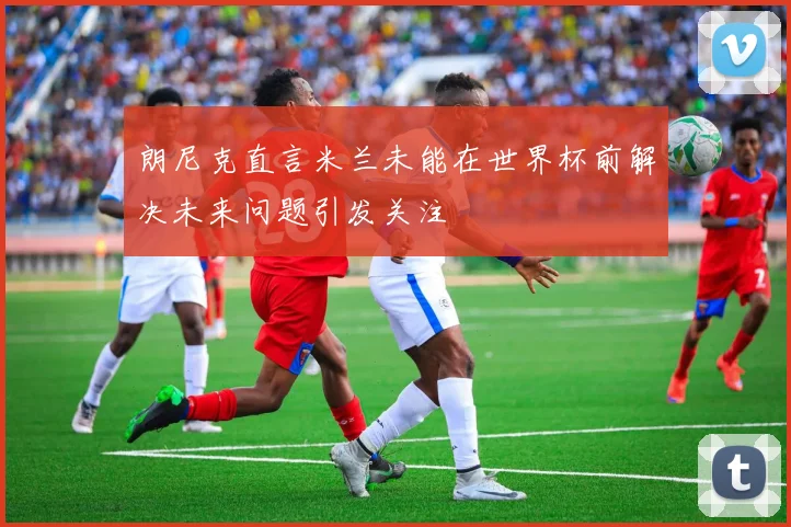 朗尼克直言米兰未能在世界杯前解决未来问题引发关注