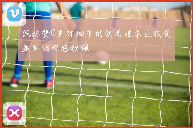 佩林赞C罗对细节的执着追求让我受益匪浅深感钦佩