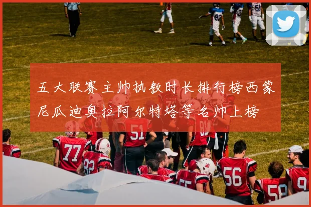 五大联赛主帅执教时长排行榜西蒙尼瓜迪奥拉阿尔特塔等名帅上榜