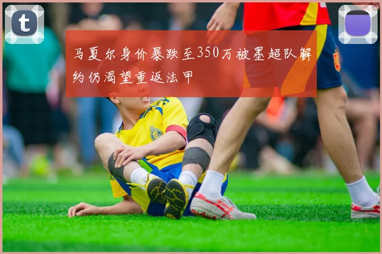 马夏尔身价暴跌至350万被墨超队解约仍渴望重返法甲