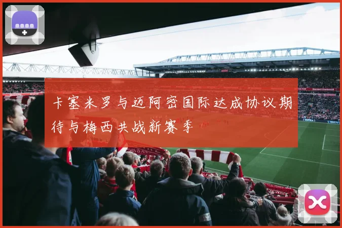卡塞米罗与迈阿密国际达成协议期待与梅西共战新赛季