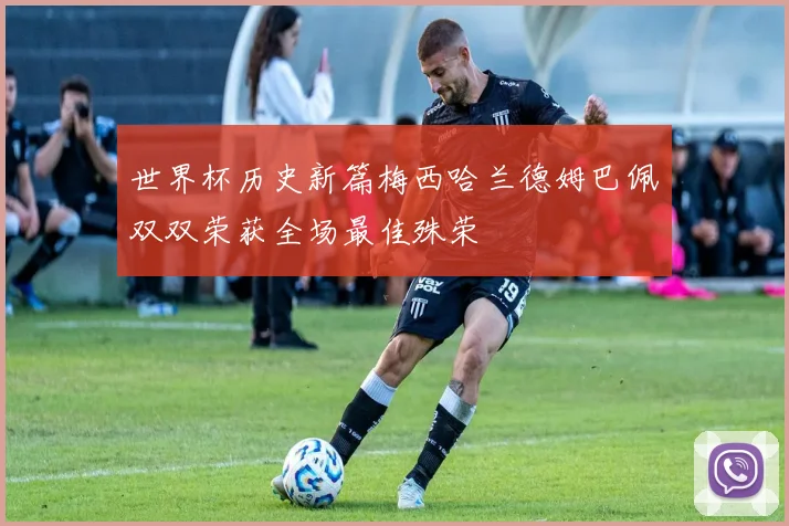 世界杯历史新篇梅西哈兰德姆巴佩双双荣获全场最佳殊荣