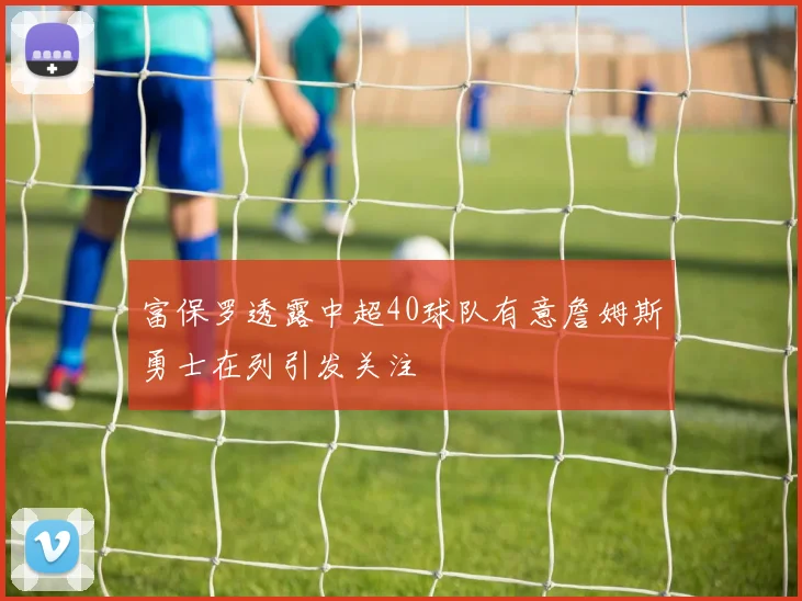 富保罗透露中超40球队有意詹姆斯勇士在列引发关注