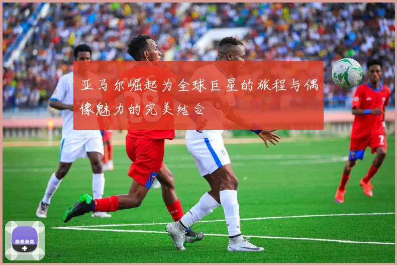 亚马尔崛起为全球巨星的旅程与偶像魅力的完美结合