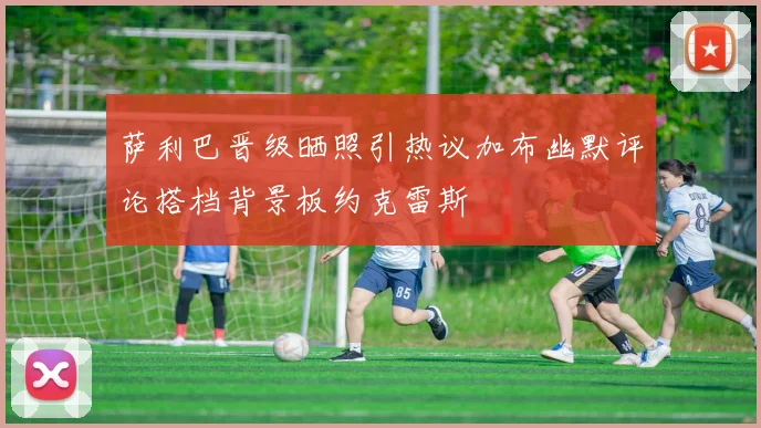 萨利巴晋级晒照引热议加布幽默评论搭档背景板约克雷斯