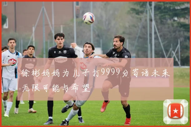徐彬妈妈为儿子打9999分寄语未来无限可能与希望