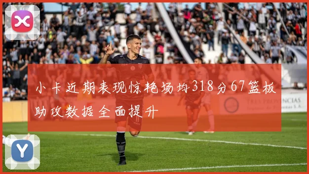 小卡近期表现惊艳场均318分67篮板助攻数据全面提升