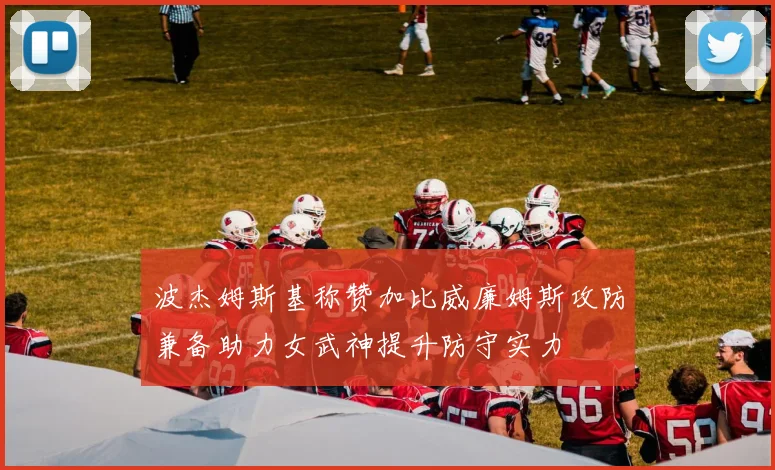 波杰姆斯基称赞加比威廉姆斯攻防兼备助力女武神提升防守实力