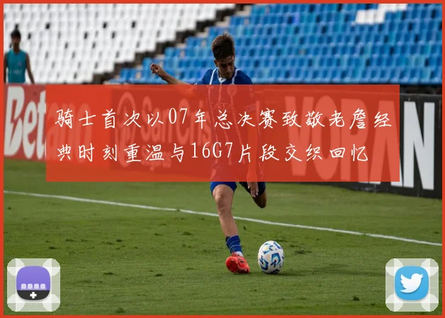 骑士首次以07年总决赛致敬老詹经典时刻重温与16G7片段交织回忆