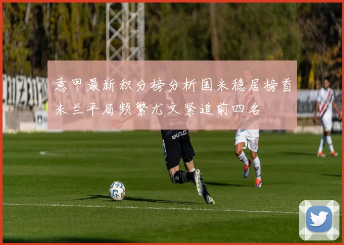 意甲最新积分榜分析国米稳居榜首米兰平局频繁尤文紧追前四名