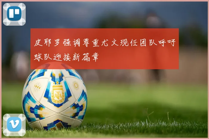 皮耶罗强调尊重尤文现任团队呼吁球队迎接新篇章