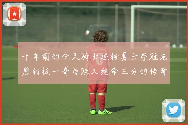 十年前的今天骑士逆转勇士夺冠老詹钉板一哥与欧文绝命三分的传奇时刻