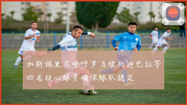 加斯佩里尼呼吁罗马续约迪巴拉等四名核心球员确保球队稳定