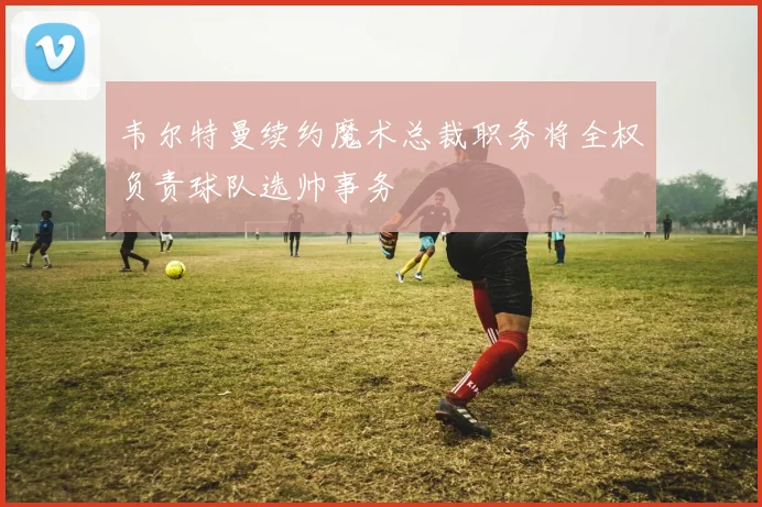 韦尔特曼续约魔术总裁职务将全权负责球队选帅事务