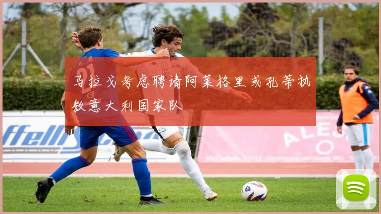 马拉戈考虑聘请阿莱格里或孔蒂执教意大利国家队