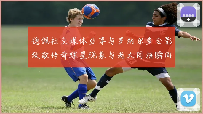 德佩社交媒体分享与罗纳尔多合影致敬传奇球星现象与老大同框瞬间
