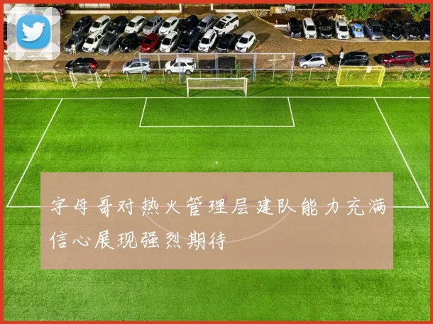 字母哥对热火管理层建队能力充满信心展现强烈期待