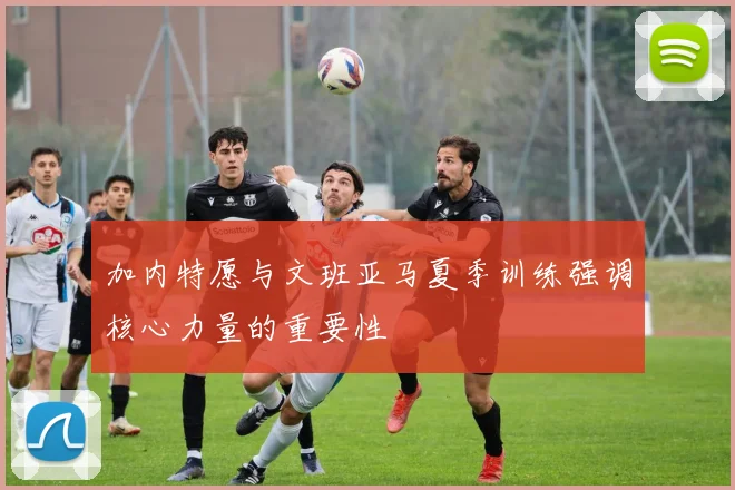 加内特愿与文班亚马夏季训练强调核心力量的重要性